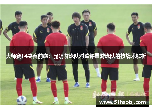 大师赛14决赛前瞻：昆明游泳队对阵许昌游泳队的技战术解析