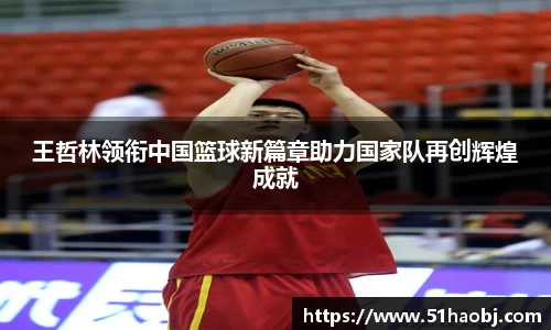 王哲林领衔中国篮球新篇章助力国家队再创辉煌成就